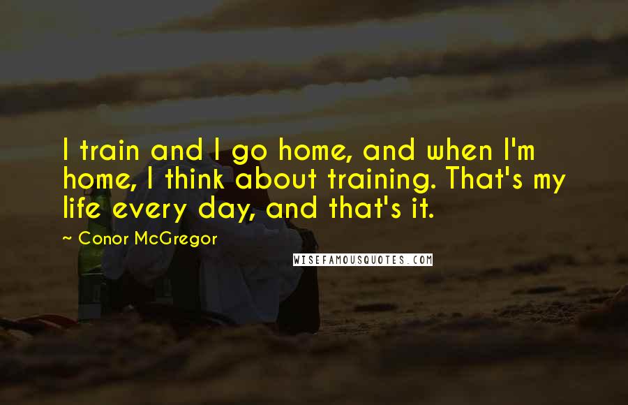 Conor McGregor Quotes: I train and I go home, and when I'm home, I think about training. That's my life every day, and that's it.
