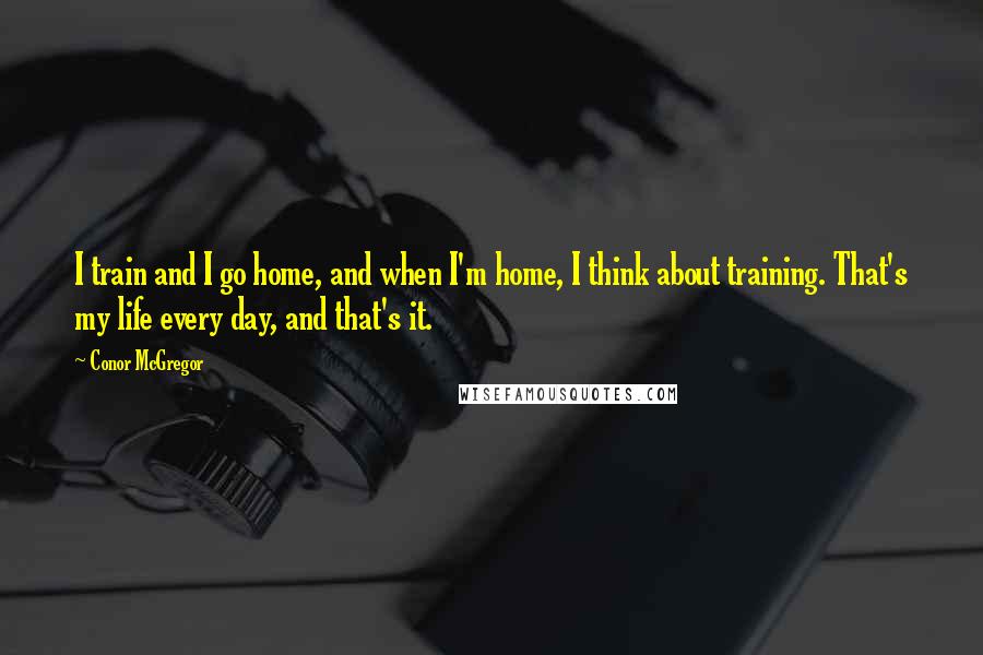 Conor McGregor Quotes: I train and I go home, and when I'm home, I think about training. That's my life every day, and that's it.