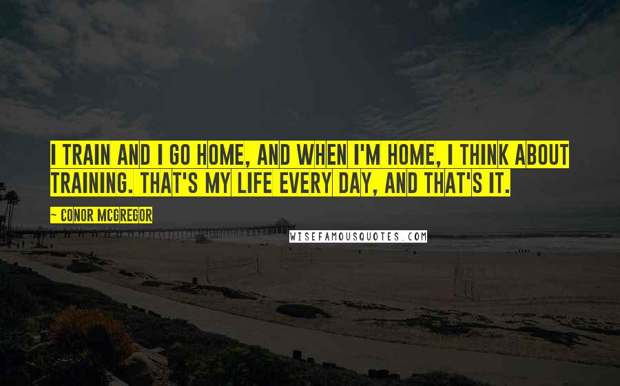 Conor McGregor Quotes: I train and I go home, and when I'm home, I think about training. That's my life every day, and that's it.