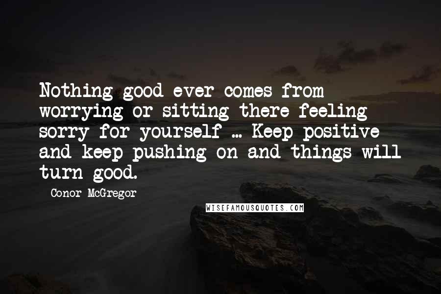 Conor McGregor Quotes: Nothing good ever comes from worrying or sitting there feeling sorry for yourself ... Keep positive and keep pushing on and things will turn good.
