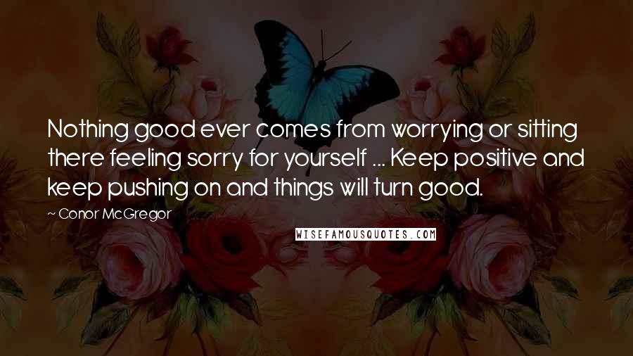 Conor McGregor Quotes: Nothing good ever comes from worrying or sitting there feeling sorry for yourself ... Keep positive and keep pushing on and things will turn good.