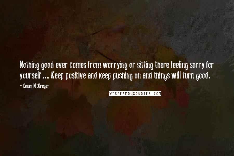 Conor McGregor Quotes: Nothing good ever comes from worrying or sitting there feeling sorry for yourself ... Keep positive and keep pushing on and things will turn good.