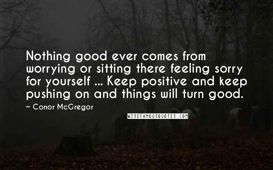 Conor McGregor Quotes: Nothing good ever comes from worrying or sitting there feeling sorry for yourself ... Keep positive and keep pushing on and things will turn good.