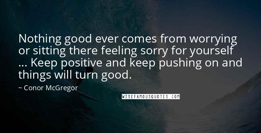 Conor McGregor Quotes: Nothing good ever comes from worrying or sitting there feeling sorry for yourself ... Keep positive and keep pushing on and things will turn good.