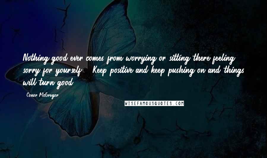 Conor McGregor Quotes: Nothing good ever comes from worrying or sitting there feeling sorry for yourself ... Keep positive and keep pushing on and things will turn good.