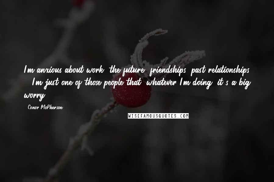 Conor McPherson Quotes: I'm anxious about work, the future, friendships, past relationships ... I'm just one of those people that, whatever I'm doing, it's a big worry.