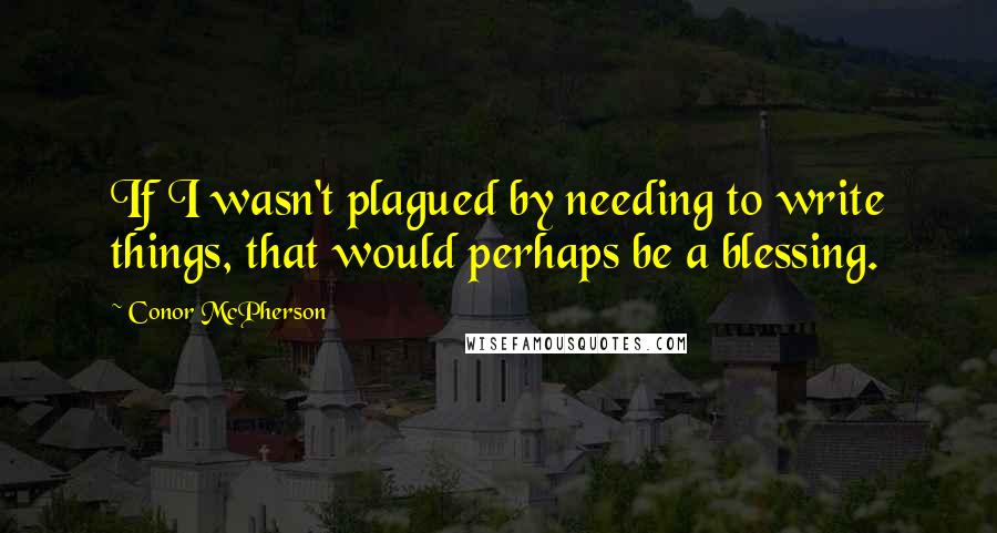 Conor McPherson Quotes: If I wasn't plagued by needing to write things, that would perhaps be a blessing.