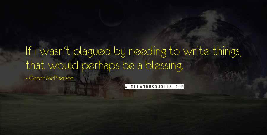 Conor McPherson Quotes: If I wasn't plagued by needing to write things, that would perhaps be a blessing.