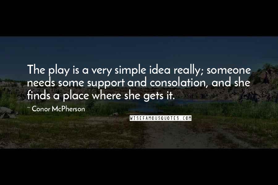 Conor McPherson Quotes: The play is a very simple idea really; someone needs some support and consolation, and she finds a place where she gets it.