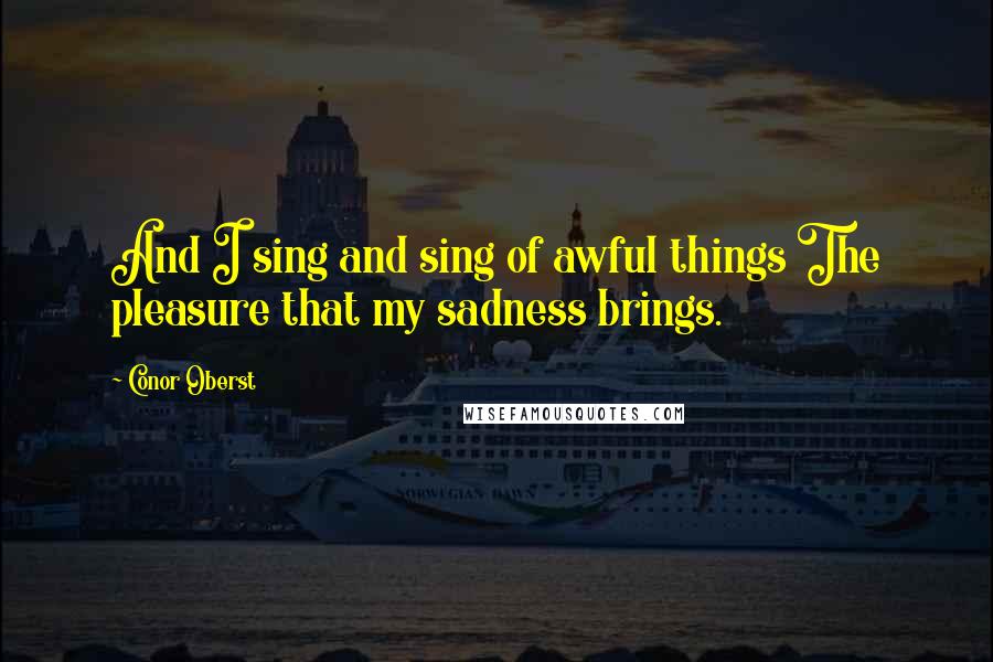 Conor Oberst Quotes: And I sing and sing of awful things The pleasure that my sadness brings.