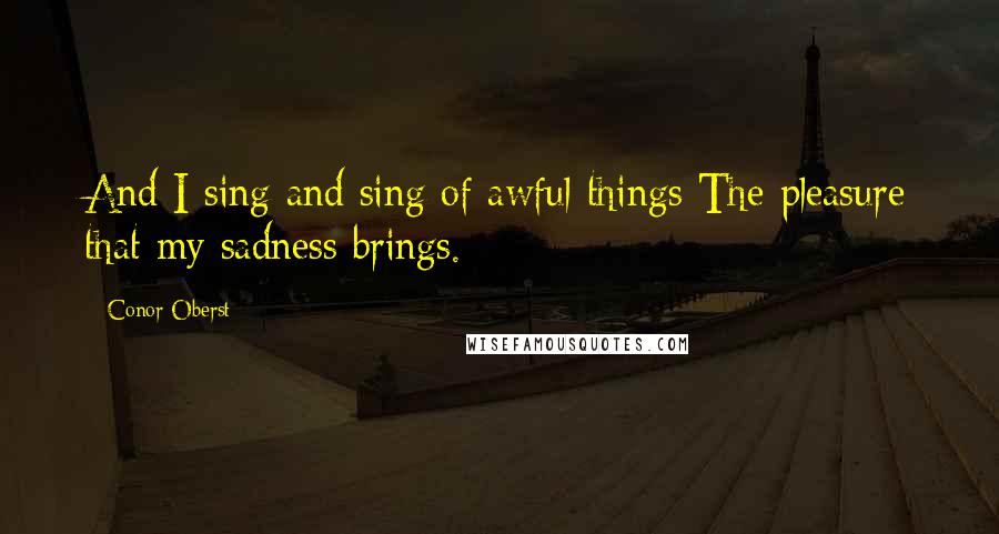 Conor Oberst Quotes: And I sing and sing of awful things The pleasure that my sadness brings.