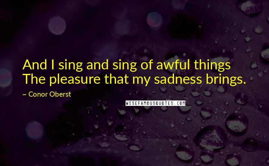 Conor Oberst Quotes: And I sing and sing of awful things The pleasure that my sadness brings.