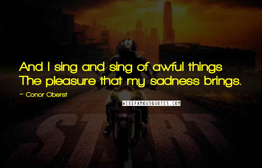 Conor Oberst Quotes: And I sing and sing of awful things The pleasure that my sadness brings.