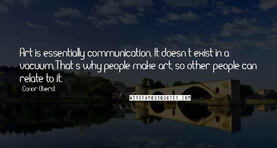 Conor Oberst Quotes: Art is essentially communication. It doesn't exist in a vacuum. That's why people make art, so other people can relate to it.