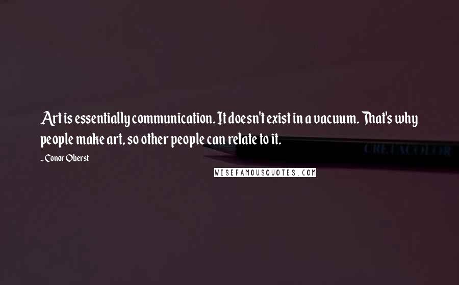 Conor Oberst Quotes: Art is essentially communication. It doesn't exist in a vacuum. That's why people make art, so other people can relate to it.