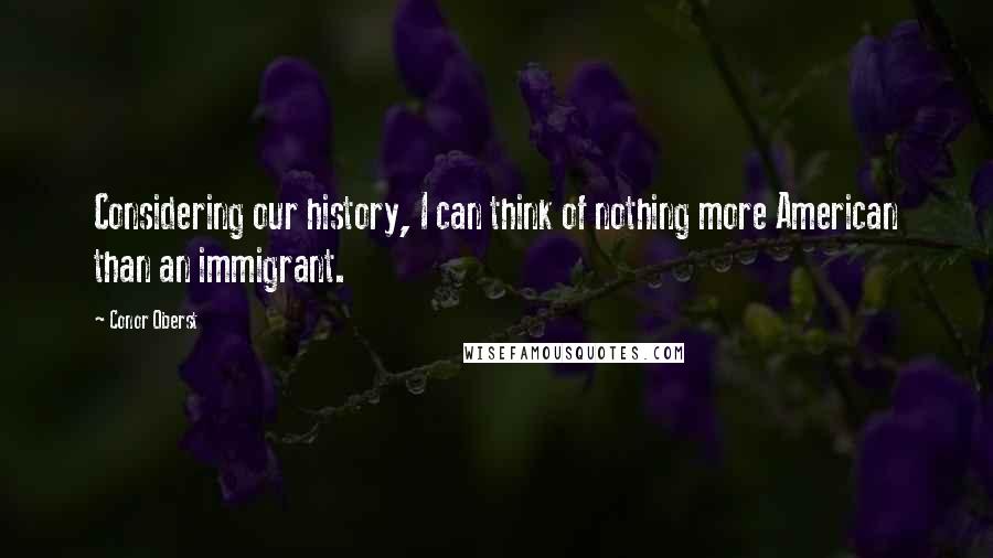 Conor Oberst Quotes: Considering our history, I can think of nothing more American than an immigrant.