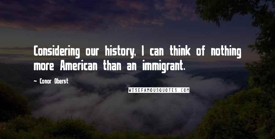 Conor Oberst Quotes: Considering our history, I can think of nothing more American than an immigrant.