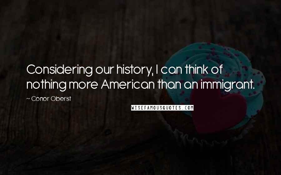 Conor Oberst Quotes: Considering our history, I can think of nothing more American than an immigrant.