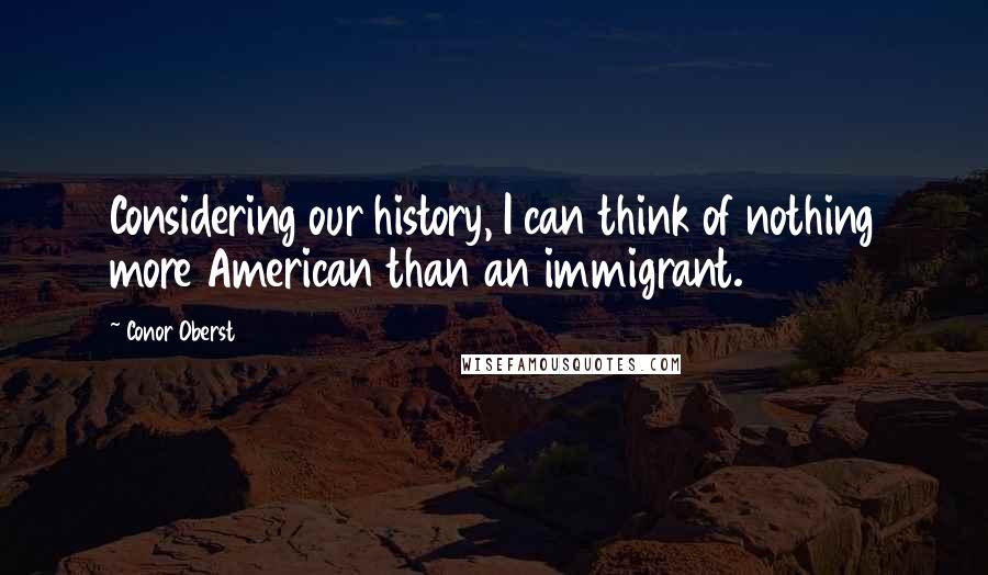 Conor Oberst Quotes: Considering our history, I can think of nothing more American than an immigrant.