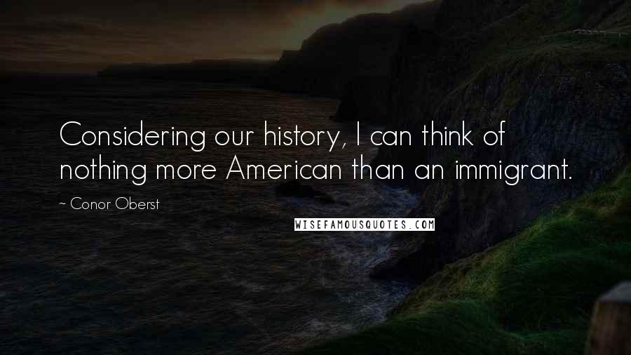 Conor Oberst Quotes: Considering our history, I can think of nothing more American than an immigrant.