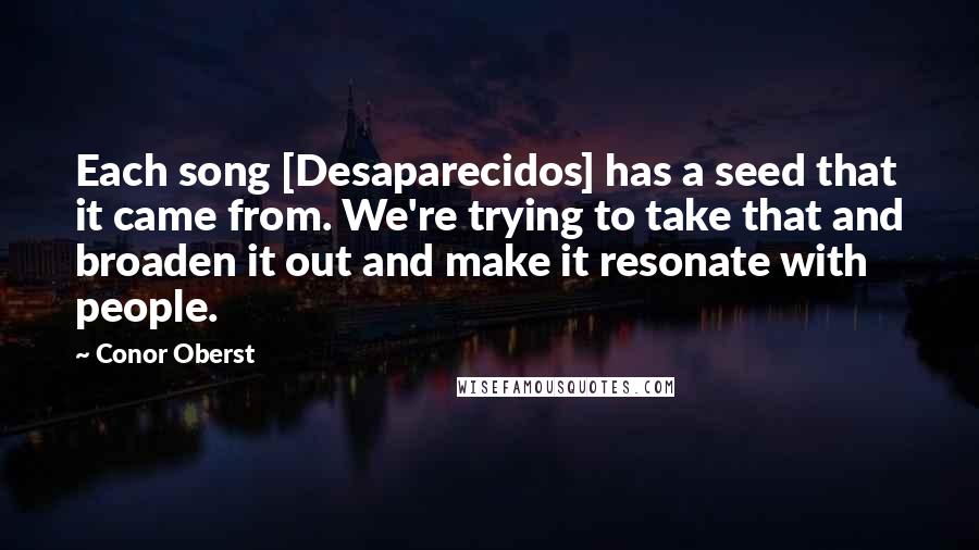 Conor Oberst Quotes: Each song [Desaparecidos] has a seed that it came from. We're trying to take that and broaden it out and make it resonate with people.