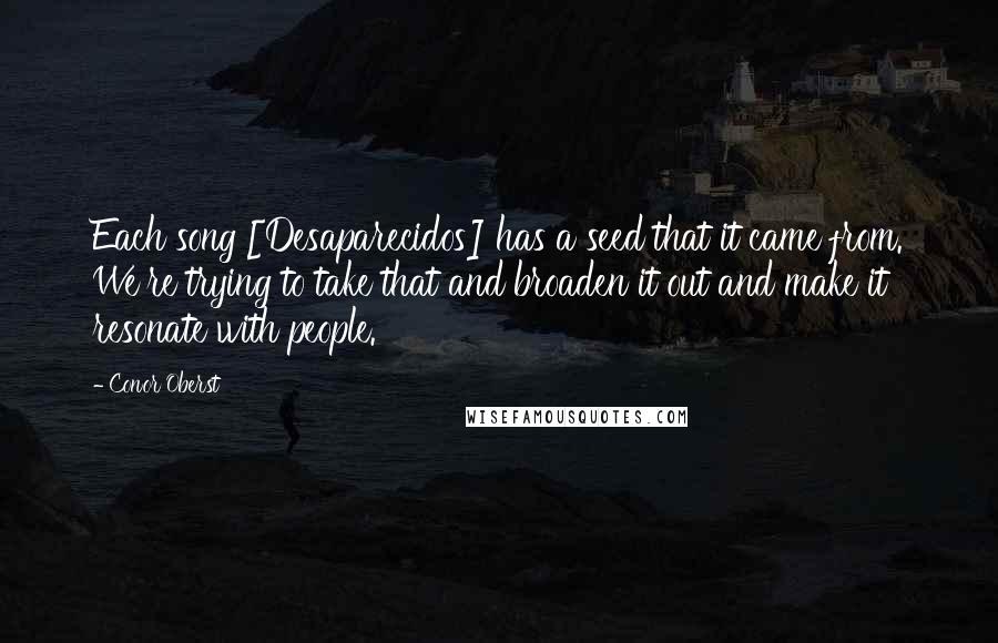 Conor Oberst Quotes: Each song [Desaparecidos] has a seed that it came from. We're trying to take that and broaden it out and make it resonate with people.
