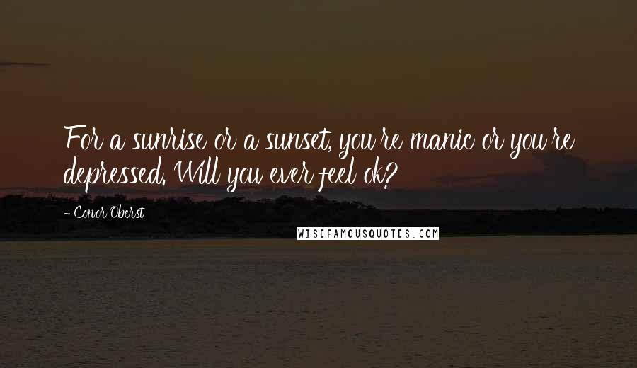 Conor Oberst Quotes: For a sunrise or a sunset, you're manic or you're depressed. Will you ever feel ok?