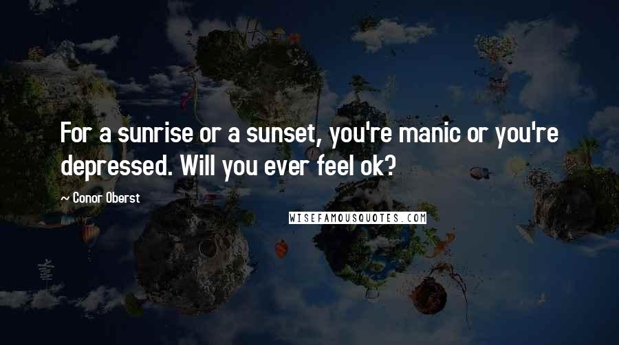 Conor Oberst Quotes: For a sunrise or a sunset, you're manic or you're depressed. Will you ever feel ok?