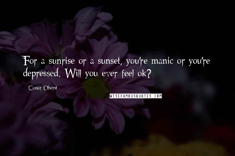 Conor Oberst Quotes: For a sunrise or a sunset, you're manic or you're depressed. Will you ever feel ok?