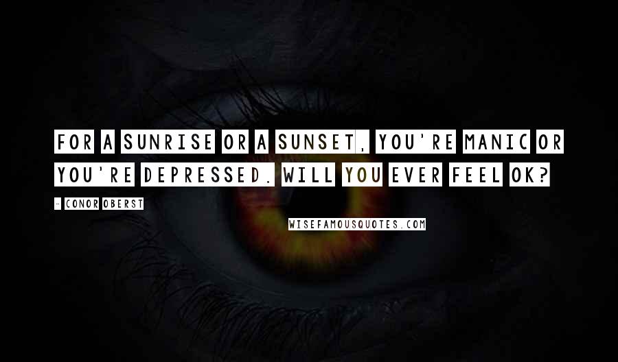 Conor Oberst Quotes: For a sunrise or a sunset, you're manic or you're depressed. Will you ever feel ok?