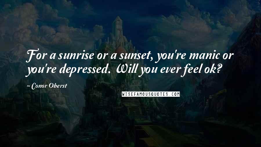 Conor Oberst Quotes: For a sunrise or a sunset, you're manic or you're depressed. Will you ever feel ok?