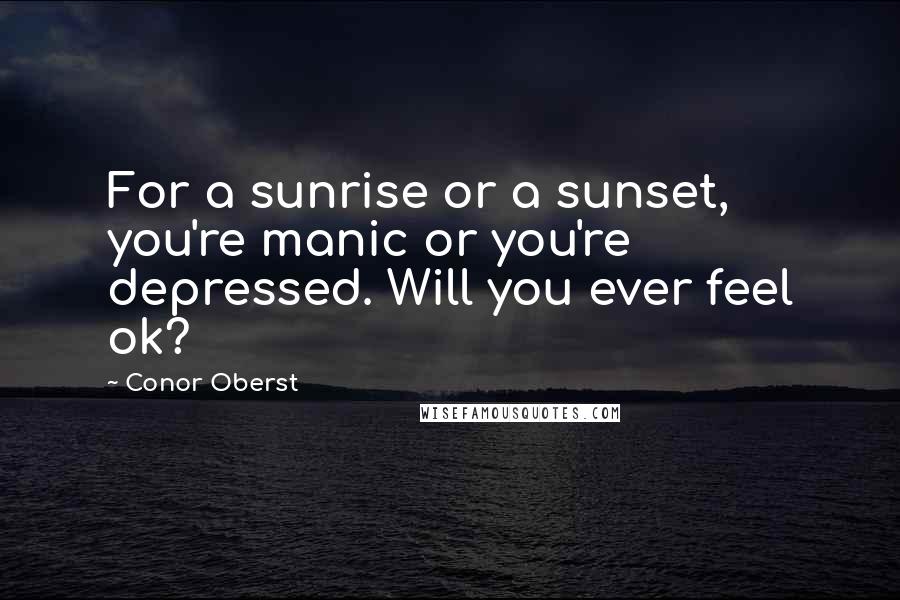 Conor Oberst Quotes: For a sunrise or a sunset, you're manic or you're depressed. Will you ever feel ok?