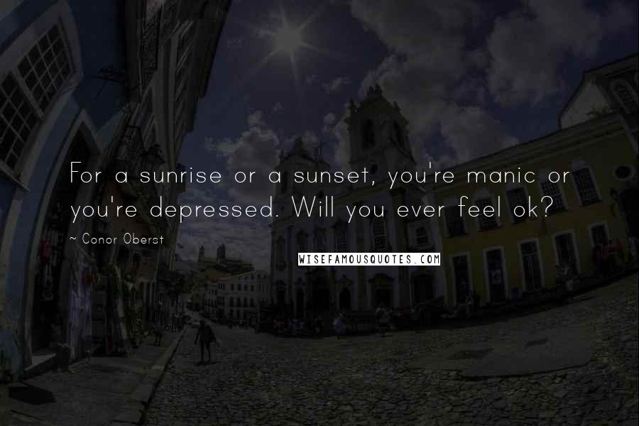 Conor Oberst Quotes: For a sunrise or a sunset, you're manic or you're depressed. Will you ever feel ok?