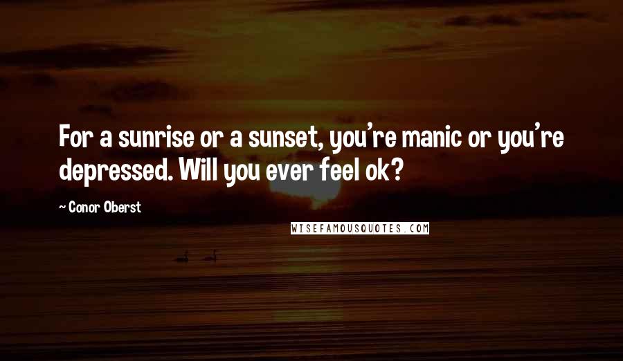 Conor Oberst Quotes: For a sunrise or a sunset, you're manic or you're depressed. Will you ever feel ok?