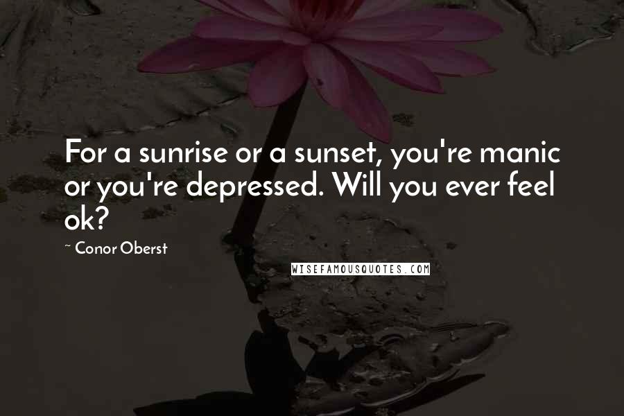 Conor Oberst Quotes: For a sunrise or a sunset, you're manic or you're depressed. Will you ever feel ok?