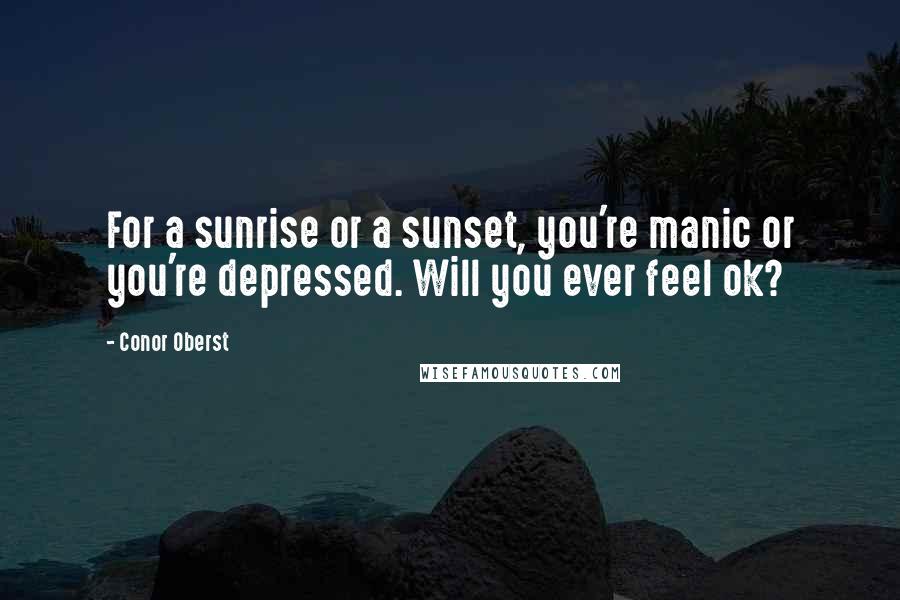 Conor Oberst Quotes: For a sunrise or a sunset, you're manic or you're depressed. Will you ever feel ok?