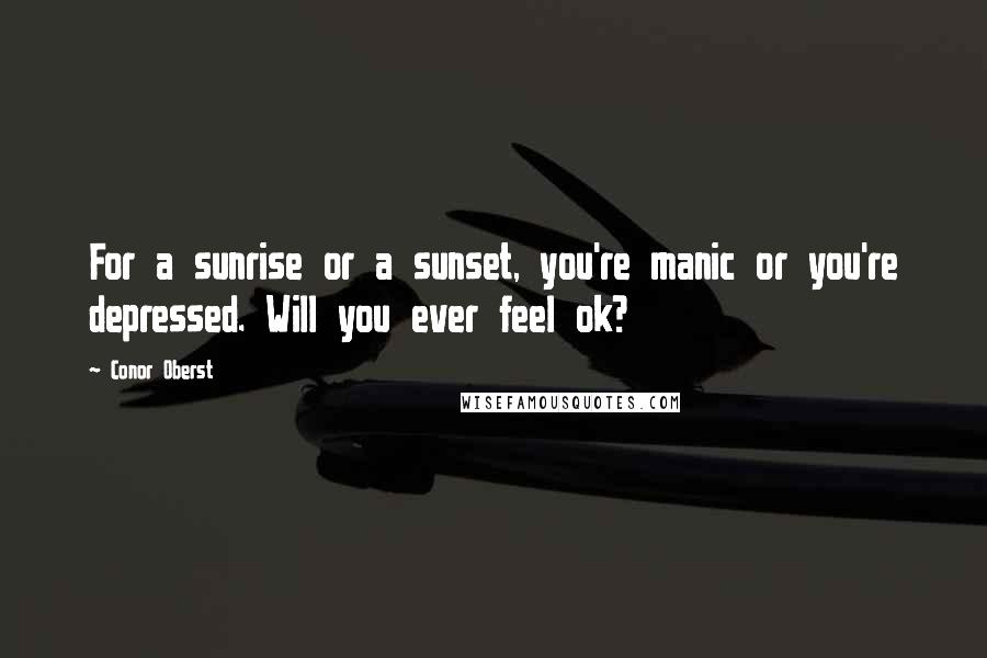 Conor Oberst Quotes: For a sunrise or a sunset, you're manic or you're depressed. Will you ever feel ok?