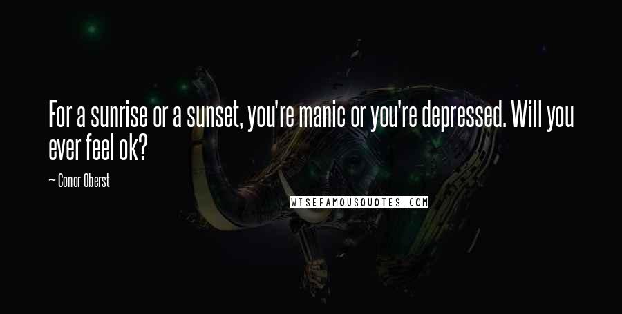 Conor Oberst Quotes: For a sunrise or a sunset, you're manic or you're depressed. Will you ever feel ok?