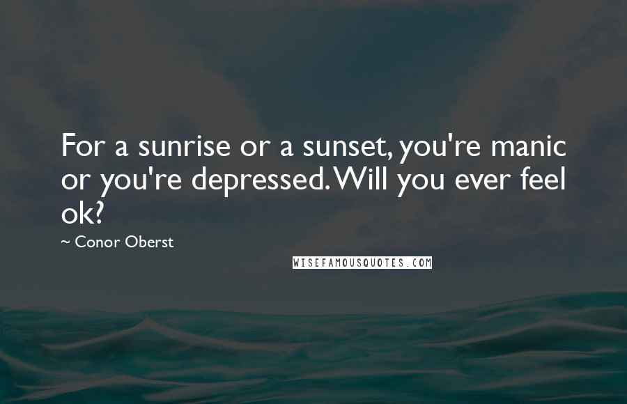 Conor Oberst Quotes: For a sunrise or a sunset, you're manic or you're depressed. Will you ever feel ok?