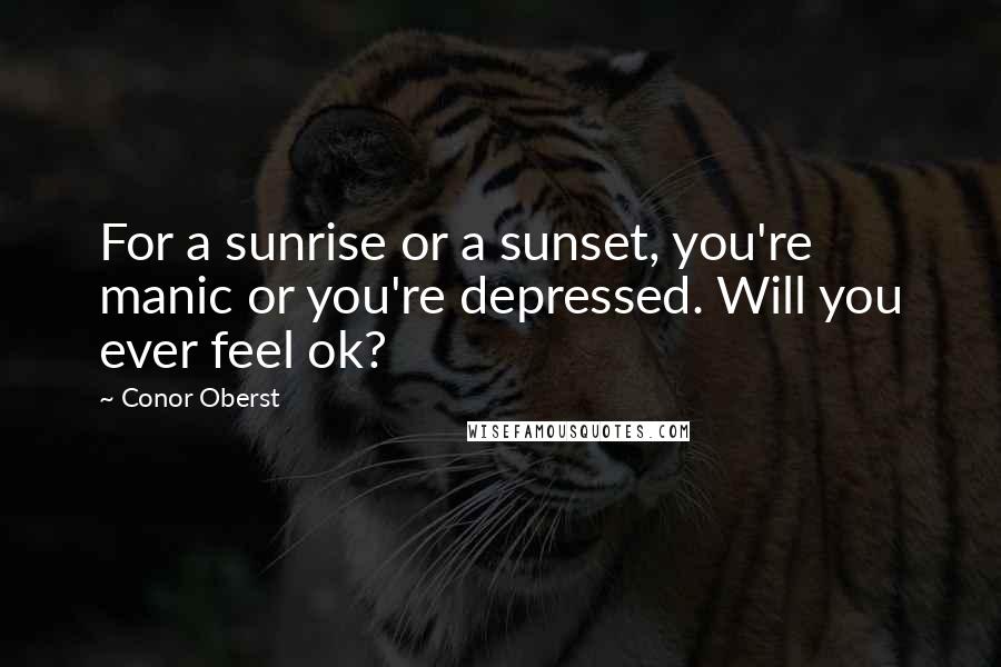Conor Oberst Quotes: For a sunrise or a sunset, you're manic or you're depressed. Will you ever feel ok?