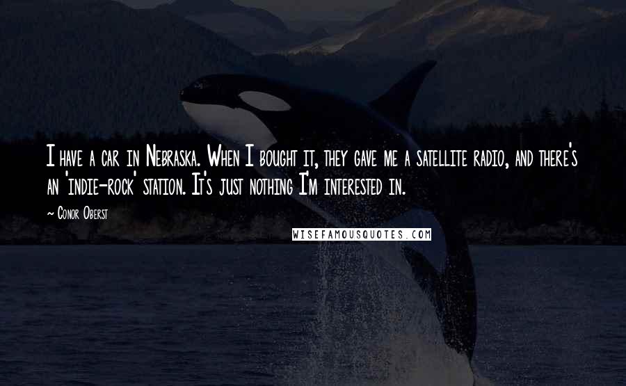 Conor Oberst Quotes: I have a car in Nebraska. When I bought it, they gave me a satellite radio, and there's an 'indie-rock' station. It's just nothing I'm interested in.