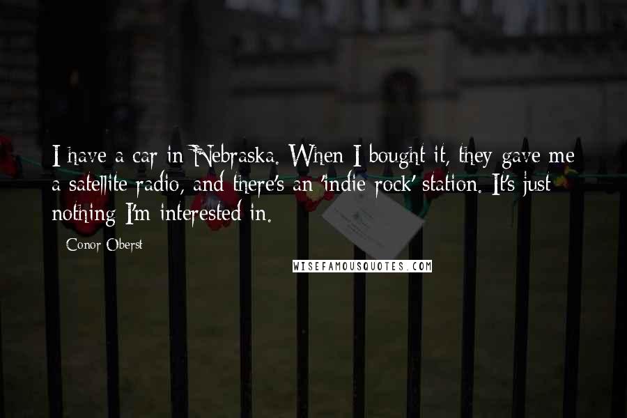 Conor Oberst Quotes: I have a car in Nebraska. When I bought it, they gave me a satellite radio, and there's an 'indie-rock' station. It's just nothing I'm interested in.