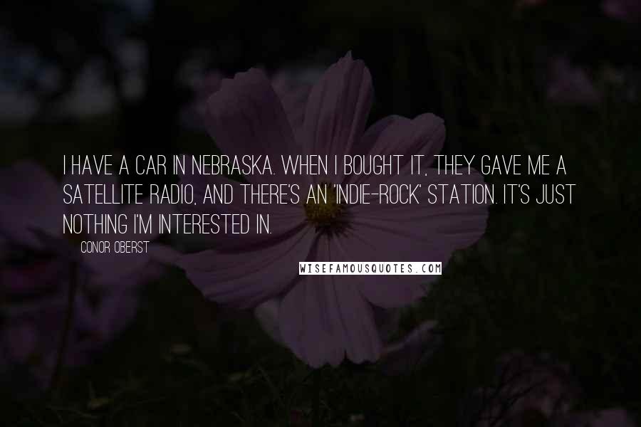 Conor Oberst Quotes: I have a car in Nebraska. When I bought it, they gave me a satellite radio, and there's an 'indie-rock' station. It's just nothing I'm interested in.