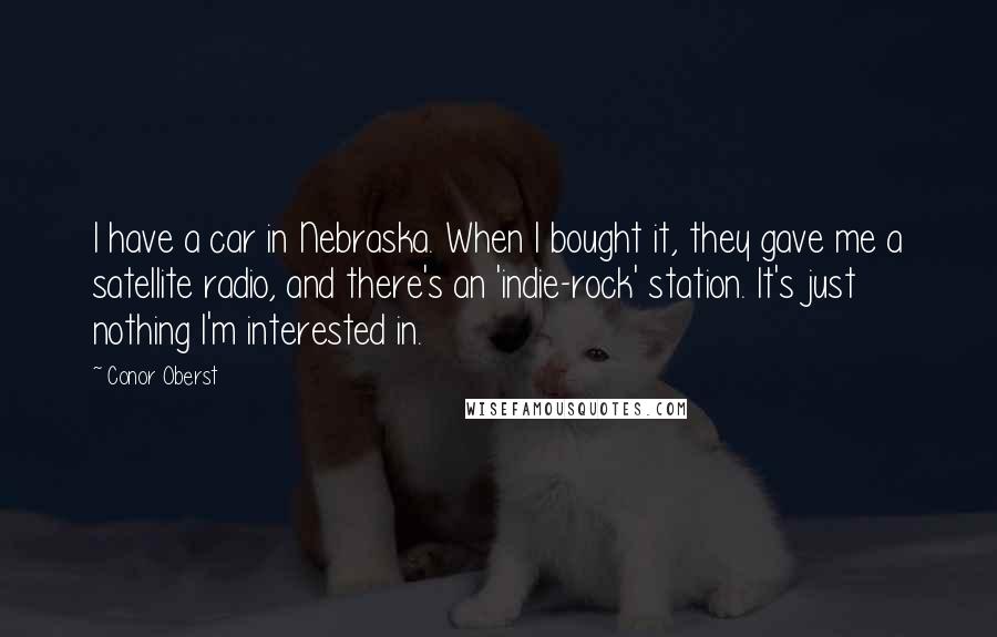 Conor Oberst Quotes: I have a car in Nebraska. When I bought it, they gave me a satellite radio, and there's an 'indie-rock' station. It's just nothing I'm interested in.