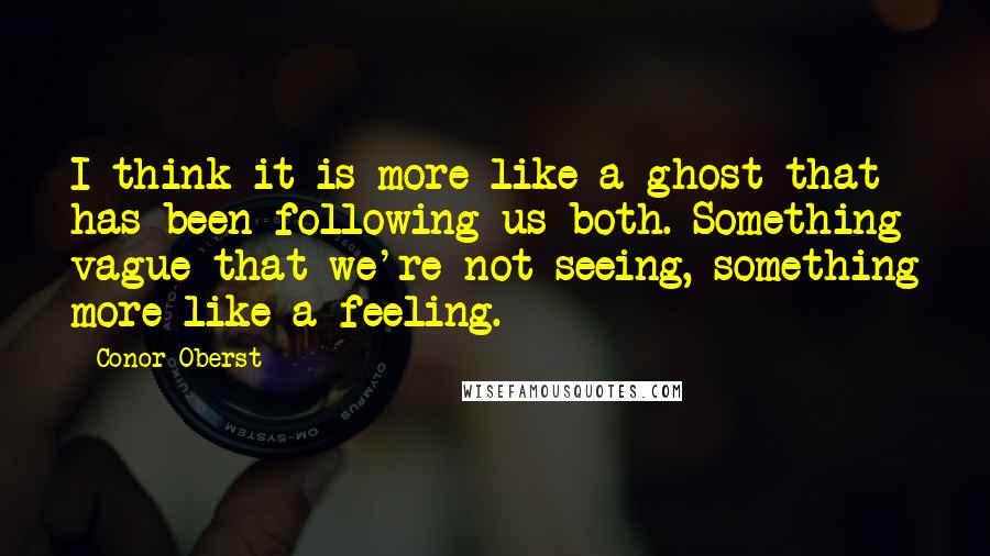 Conor Oberst Quotes: I think it is more like a ghost that has been following us both. Something vague that we're not seeing, something more like a feeling.