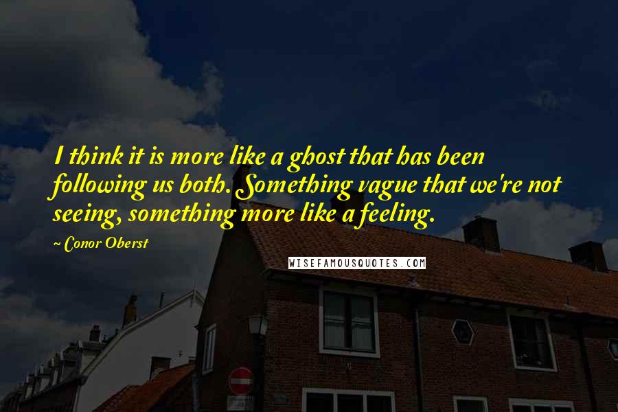 Conor Oberst Quotes: I think it is more like a ghost that has been following us both. Something vague that we're not seeing, something more like a feeling.