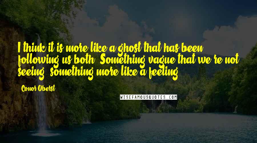 Conor Oberst Quotes: I think it is more like a ghost that has been following us both. Something vague that we're not seeing, something more like a feeling.