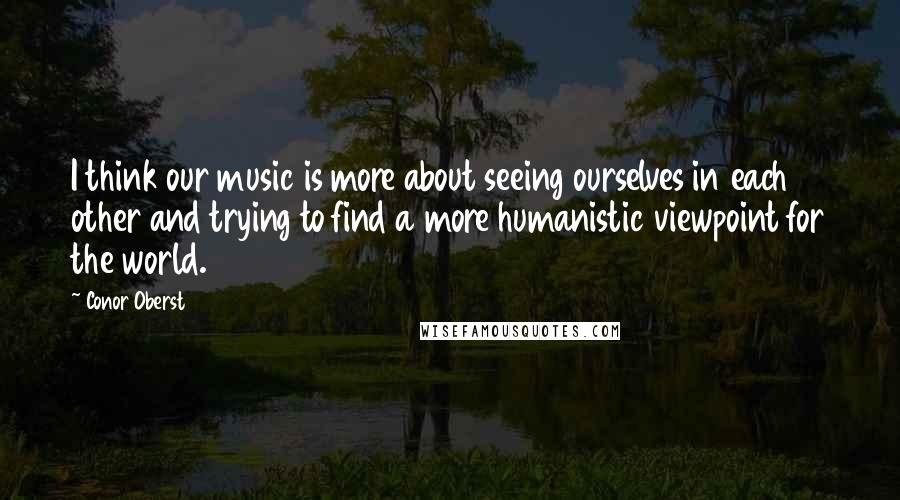 Conor Oberst Quotes: I think our music is more about seeing ourselves in each other and trying to find a more humanistic viewpoint for the world.