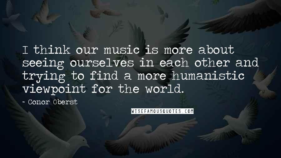 Conor Oberst Quotes: I think our music is more about seeing ourselves in each other and trying to find a more humanistic viewpoint for the world.