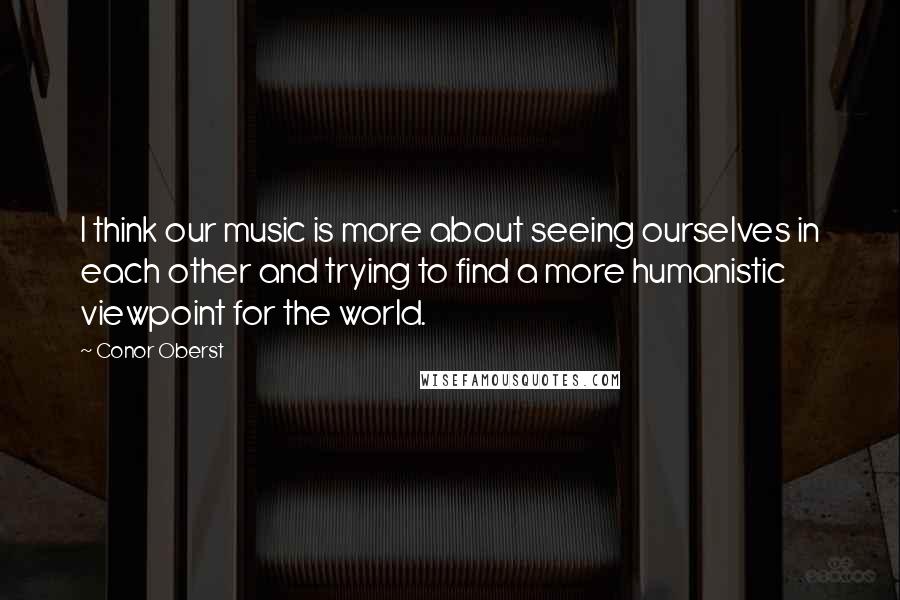 Conor Oberst Quotes: I think our music is more about seeing ourselves in each other and trying to find a more humanistic viewpoint for the world.